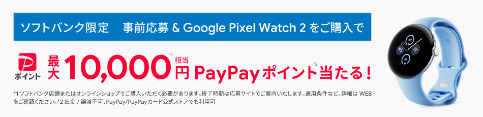ソフトバンク限定 事前応募＆Google Pixel Watch2をご購入で最大10,000円相当PayPayポイント当たる。ソフトバンク店またはオンラインショップで購入いただく必要があります。終了期間は応募サイトでご案内いたします。適用条件など、詳細はWEBで御確認ください。出品／譲渡はできません。PayPayカード公式ストアでも利用可能。